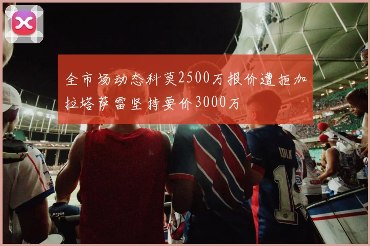 全市场动态科莫2500万报价遭拒加拉塔萨雷坚持要价3000万