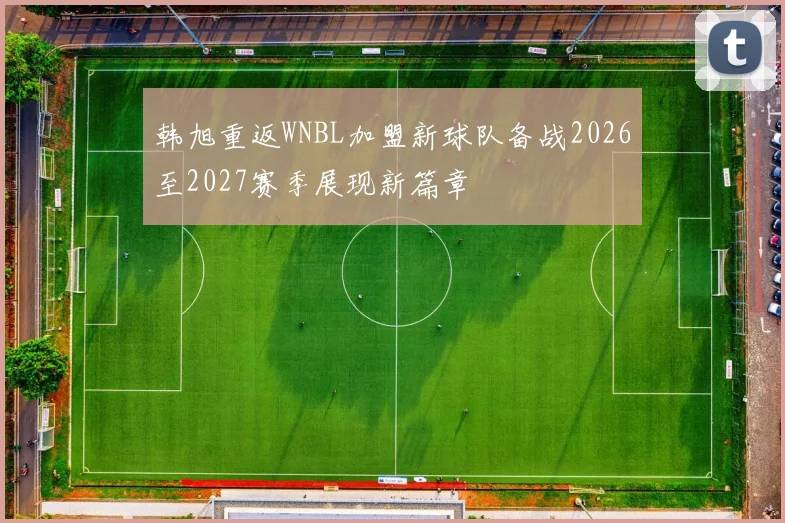 韩旭重返WNBL加盟新球队备战2026至2027赛季展现新篇章
