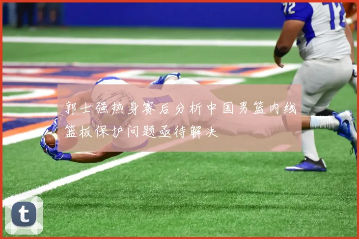 郭士强热身赛后分析中国男篮内线篮板保护问题亟待解决