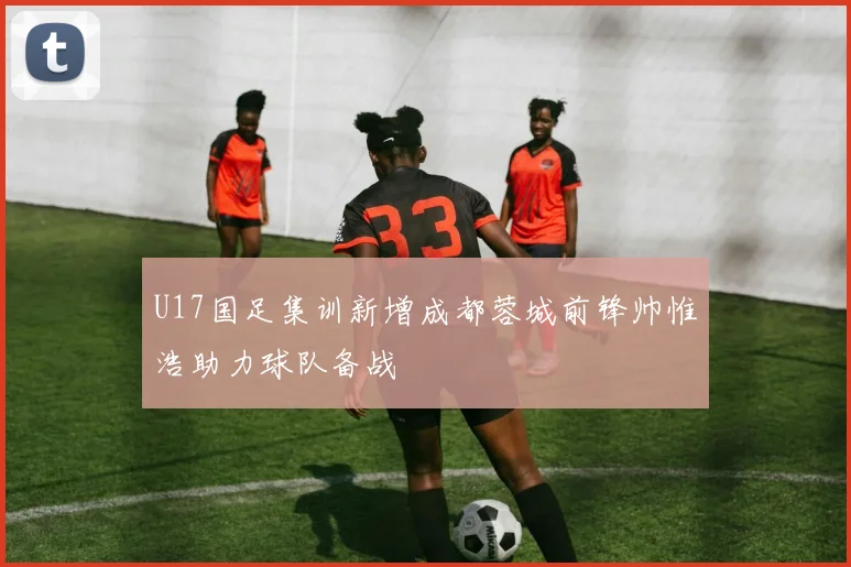 U17国足集训新增成都蓉城前锋帅惟浩助力球队备战