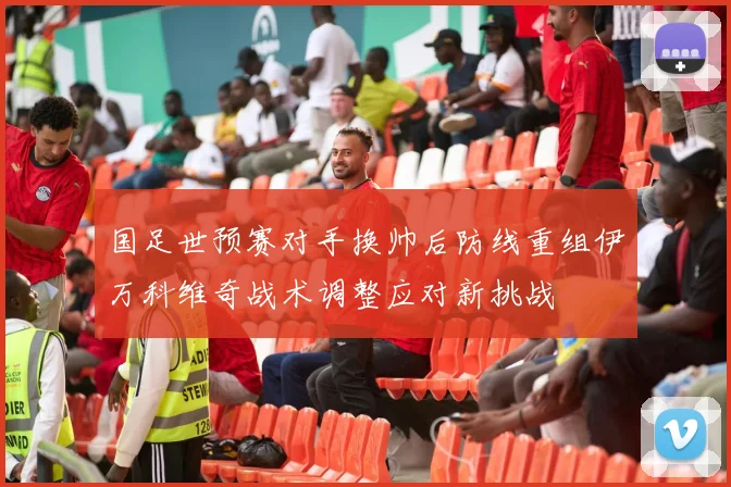 国足世预赛对手换帅后防线重组伊万科维奇战术调整应对新挑战