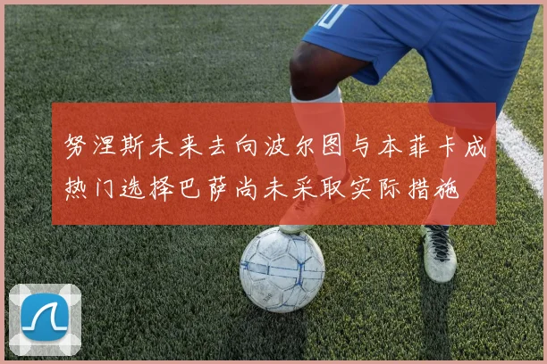 努涅斯未来去向波尔图与本菲卡成热门选择巴萨尚未采取实际措施