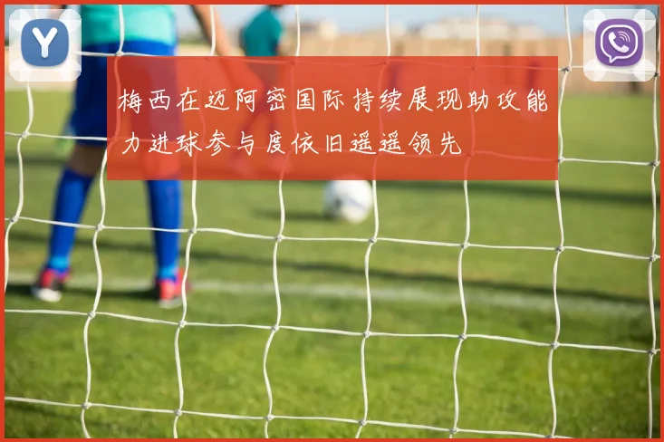 梅西在迈阿密国际持续展现助攻能力进球参与度依旧遥遥领先