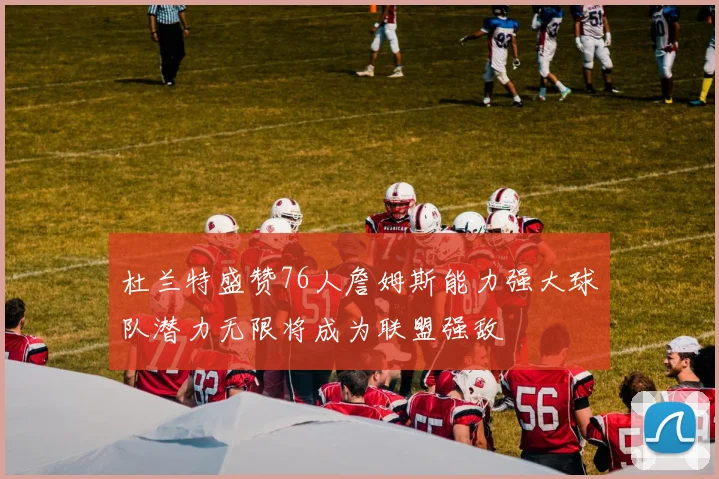 杜兰特盛赞76人詹姆斯能力强大球队潜力无限将成为联盟强敌