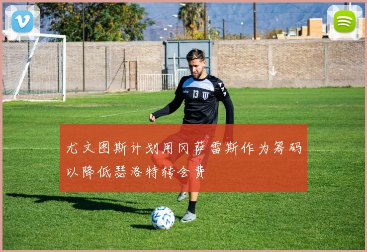 尤文图斯计划用冈萨雷斯作为筹码以降低瑟洛特转会费