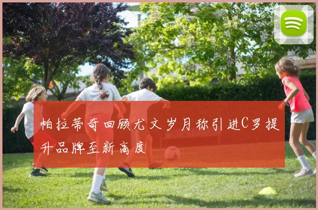 帕拉蒂奇回顾尤文岁月称引进C罗提升品牌至新高度
